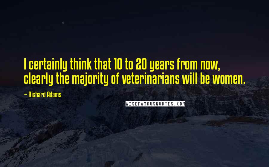 Richard Adams Quotes: I certainly think that 10 to 20 years from now, clearly the majority of veterinarians will be women.