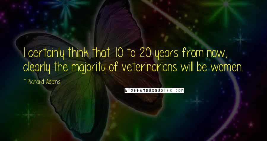 Richard Adams Quotes: I certainly think that 10 to 20 years from now, clearly the majority of veterinarians will be women.