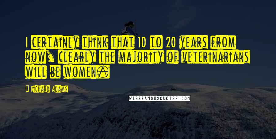 Richard Adams Quotes: I certainly think that 10 to 20 years from now, clearly the majority of veterinarians will be women.