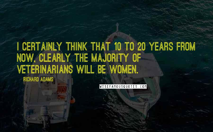 Richard Adams Quotes: I certainly think that 10 to 20 years from now, clearly the majority of veterinarians will be women.