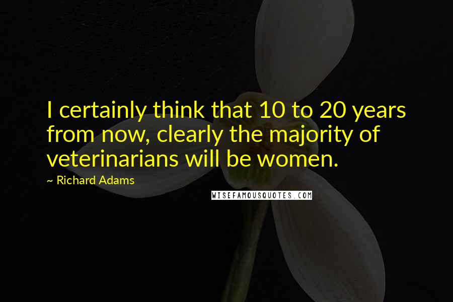 Richard Adams Quotes: I certainly think that 10 to 20 years from now, clearly the majority of veterinarians will be women.