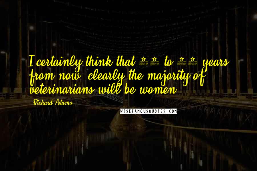 Richard Adams Quotes: I certainly think that 10 to 20 years from now, clearly the majority of veterinarians will be women.