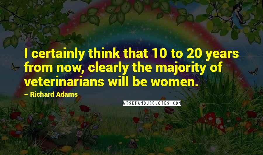 Richard Adams Quotes: I certainly think that 10 to 20 years from now, clearly the majority of veterinarians will be women.