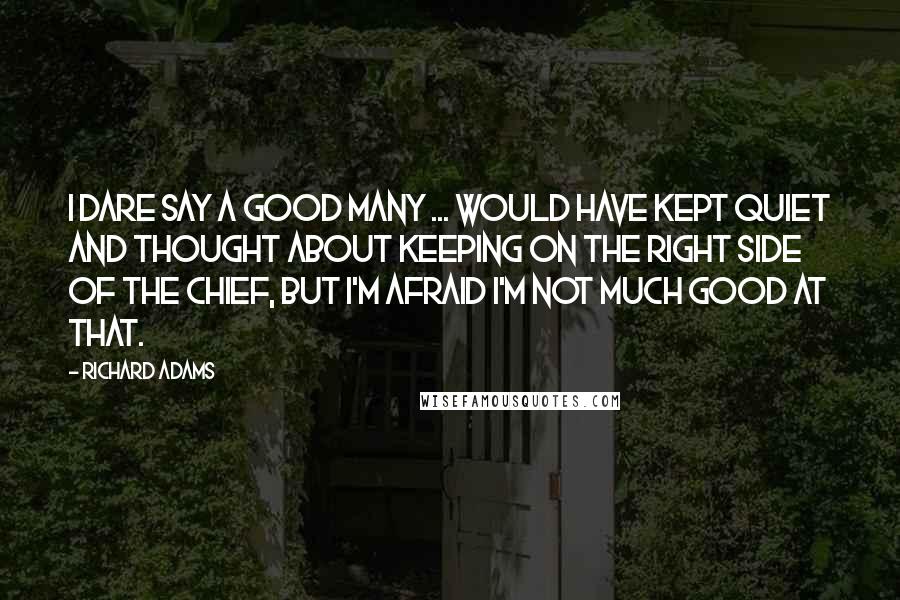 Richard Adams Quotes: I dare say a good many ... would have kept quiet and thought about keeping on the right side of the Chief, but I'm afraid I'm not much good at that.