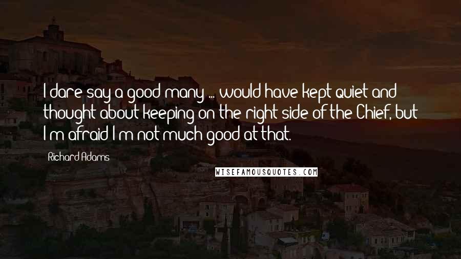 Richard Adams Quotes: I dare say a good many ... would have kept quiet and thought about keeping on the right side of the Chief, but I'm afraid I'm not much good at that.