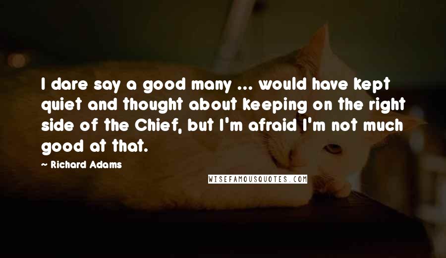 Richard Adams Quotes: I dare say a good many ... would have kept quiet and thought about keeping on the right side of the Chief, but I'm afraid I'm not much good at that.