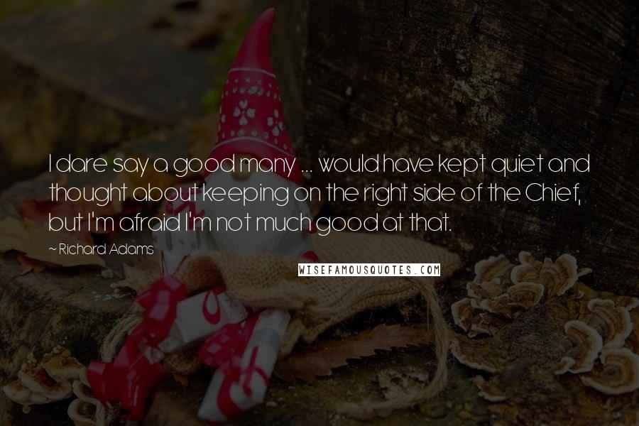 Richard Adams Quotes: I dare say a good many ... would have kept quiet and thought about keeping on the right side of the Chief, but I'm afraid I'm not much good at that.