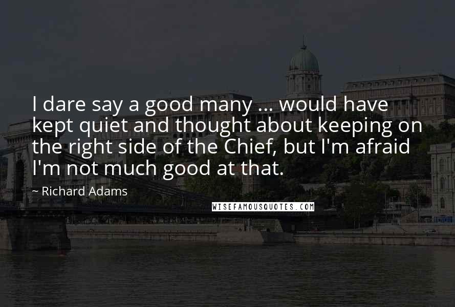 Richard Adams Quotes: I dare say a good many ... would have kept quiet and thought about keeping on the right side of the Chief, but I'm afraid I'm not much good at that.