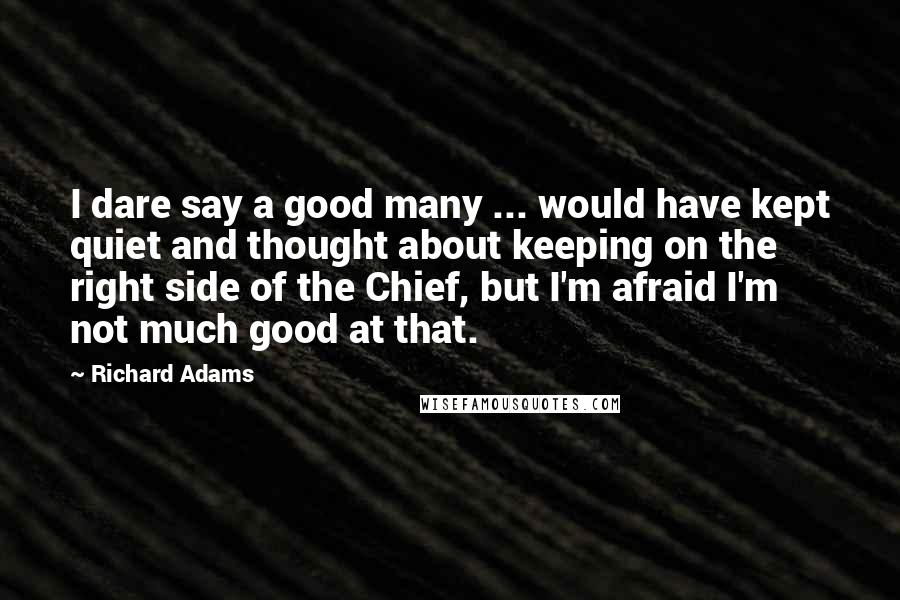 Richard Adams Quotes: I dare say a good many ... would have kept quiet and thought about keeping on the right side of the Chief, but I'm afraid I'm not much good at that.