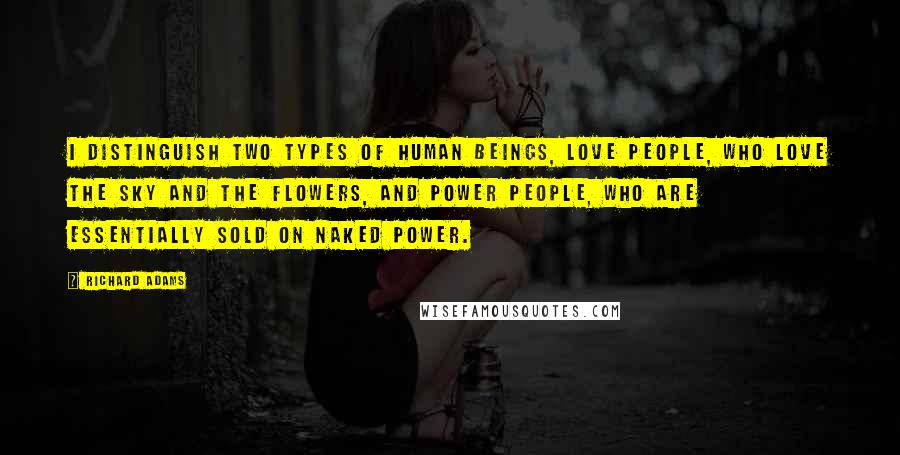 Richard Adams Quotes: I distinguish two types of human beings, Love people, who love the sky and the flowers, and Power People, who are essentially sold on naked power.