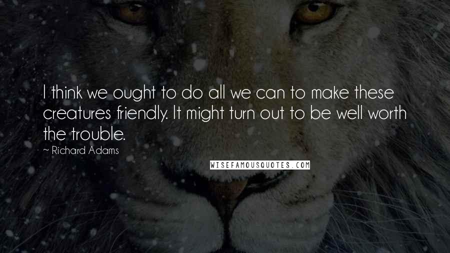 Richard Adams Quotes: I think we ought to do all we can to make these creatures friendly. It might turn out to be well worth the trouble.