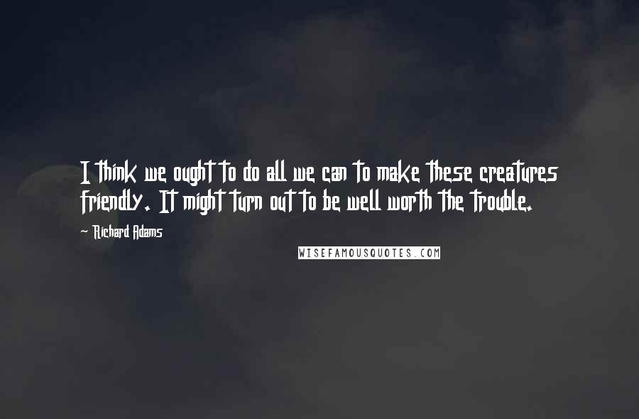 Richard Adams Quotes: I think we ought to do all we can to make these creatures friendly. It might turn out to be well worth the trouble.