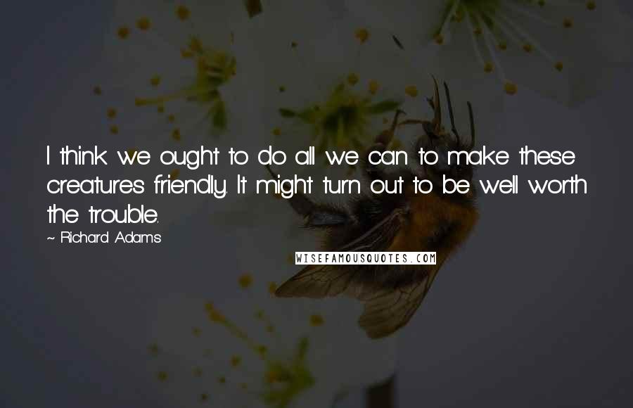 Richard Adams Quotes: I think we ought to do all we can to make these creatures friendly. It might turn out to be well worth the trouble.