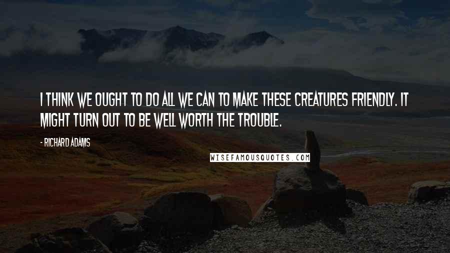 Richard Adams Quotes: I think we ought to do all we can to make these creatures friendly. It might turn out to be well worth the trouble.