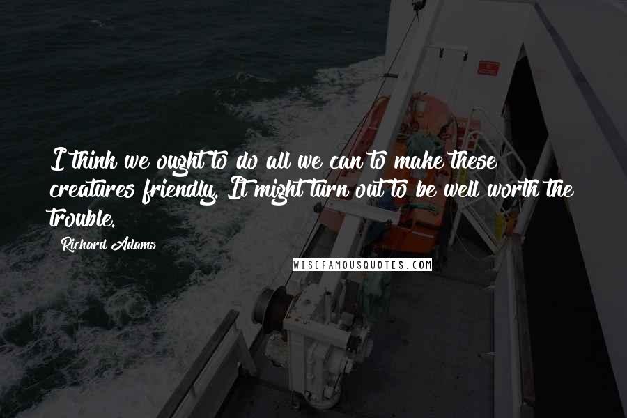 Richard Adams Quotes: I think we ought to do all we can to make these creatures friendly. It might turn out to be well worth the trouble.