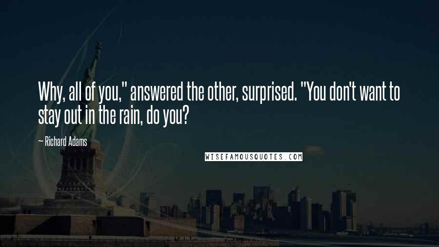 Richard Adams Quotes: Why, all of you," answered the other, surprised. "You don't want to stay out in the rain, do you?