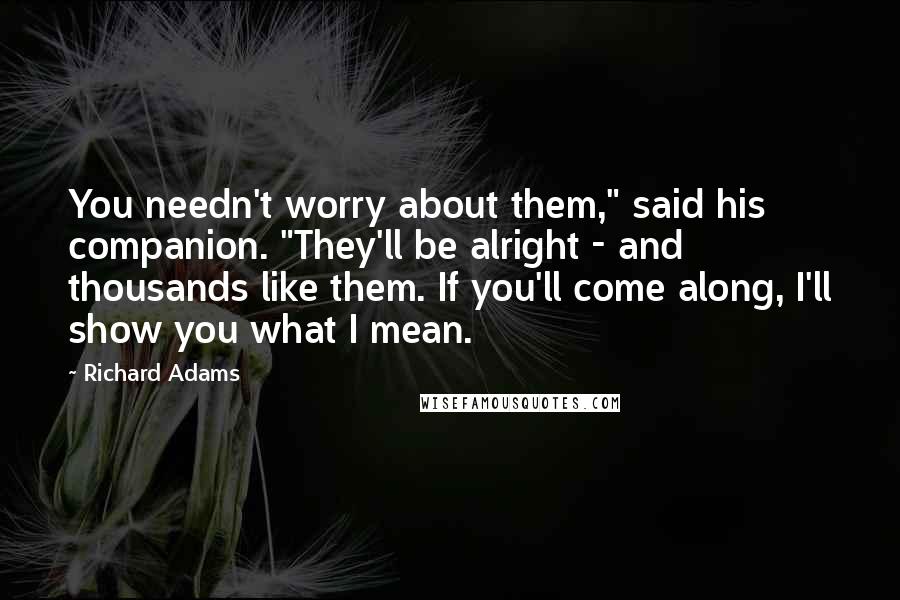 Richard Adams Quotes: You needn't worry about them," said his companion. "They'll be alright - and thousands like them. If you'll come along, I'll show you what I mean.