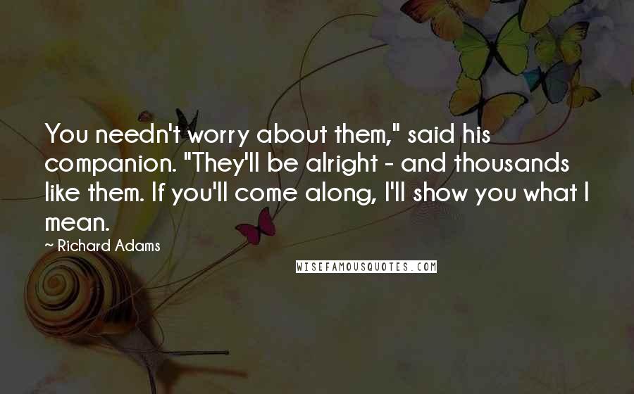 Richard Adams Quotes: You needn't worry about them," said his companion. "They'll be alright - and thousands like them. If you'll come along, I'll show you what I mean.