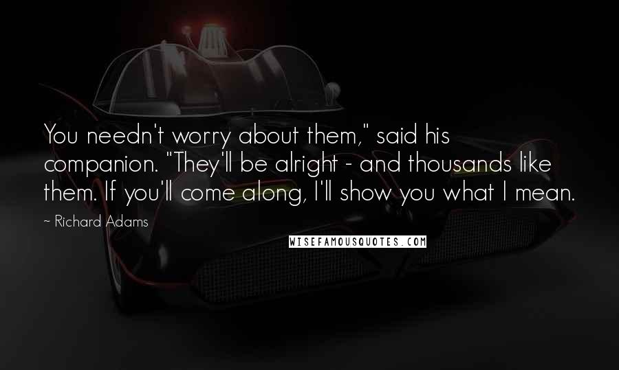 Richard Adams Quotes: You needn't worry about them," said his companion. "They'll be alright - and thousands like them. If you'll come along, I'll show you what I mean.