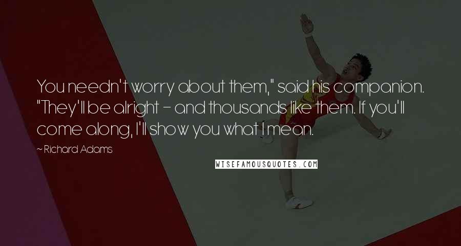 Richard Adams Quotes: You needn't worry about them," said his companion. "They'll be alright - and thousands like them. If you'll come along, I'll show you what I mean.