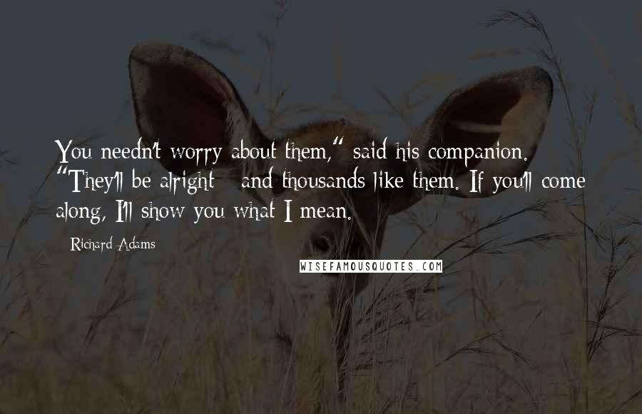 Richard Adams Quotes: You needn't worry about them," said his companion. "They'll be alright - and thousands like them. If you'll come along, I'll show you what I mean.