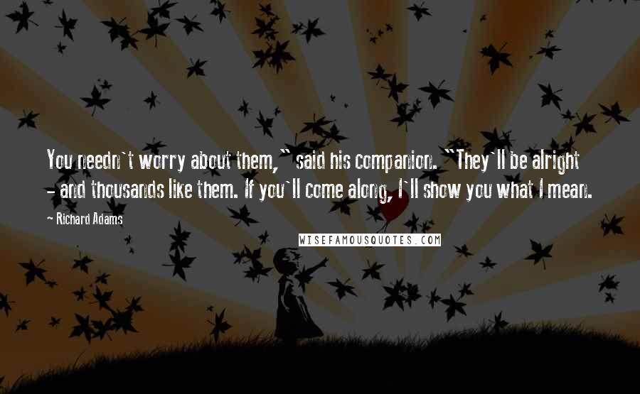 Richard Adams Quotes: You needn't worry about them," said his companion. "They'll be alright - and thousands like them. If you'll come along, I'll show you what I mean.