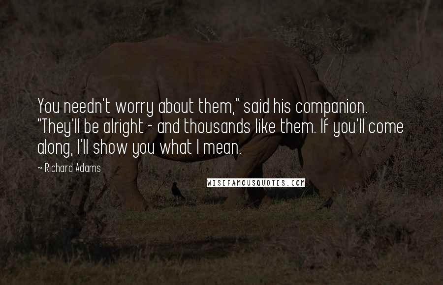 Richard Adams Quotes: You needn't worry about them," said his companion. "They'll be alright - and thousands like them. If you'll come along, I'll show you what I mean.