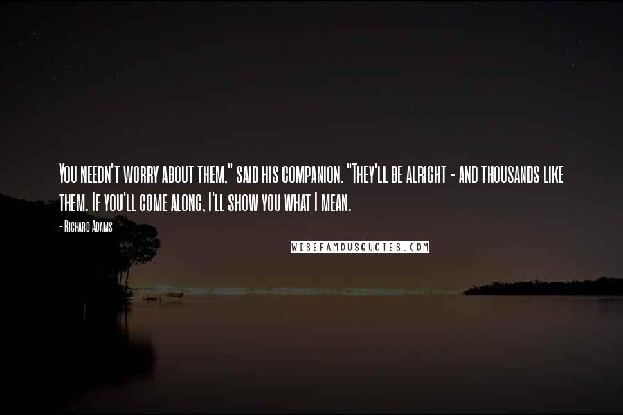 Richard Adams Quotes: You needn't worry about them," said his companion. "They'll be alright - and thousands like them. If you'll come along, I'll show you what I mean.