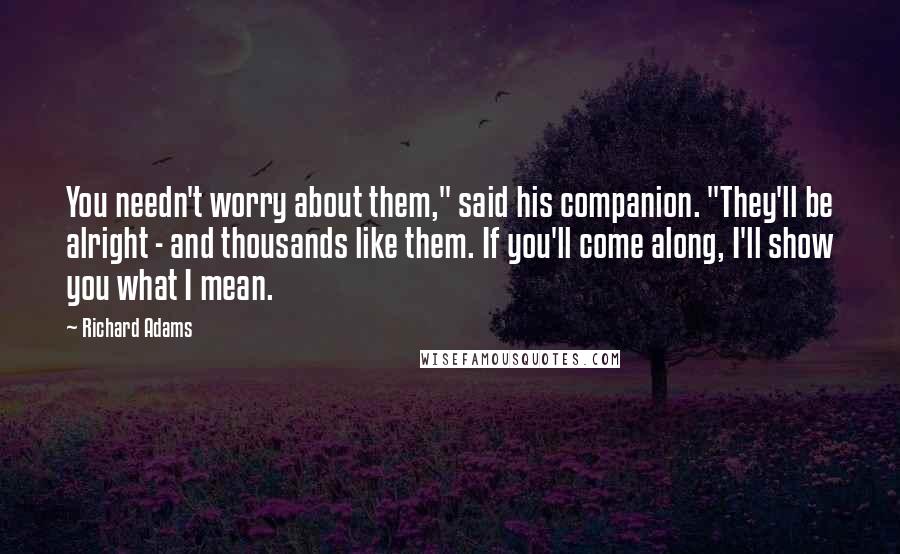 Richard Adams Quotes: You needn't worry about them," said his companion. "They'll be alright - and thousands like them. If you'll come along, I'll show you what I mean.