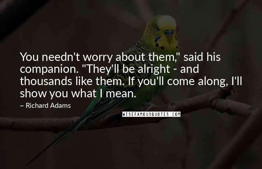 Richard Adams Quotes: You needn't worry about them," said his companion. "They'll be alright - and thousands like them. If you'll come along, I'll show you what I mean.