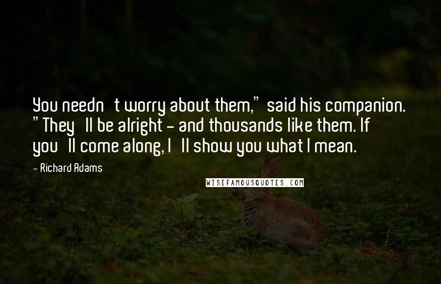 Richard Adams Quotes: You needn't worry about them," said his companion. "They'll be alright - and thousands like them. If you'll come along, I'll show you what I mean.