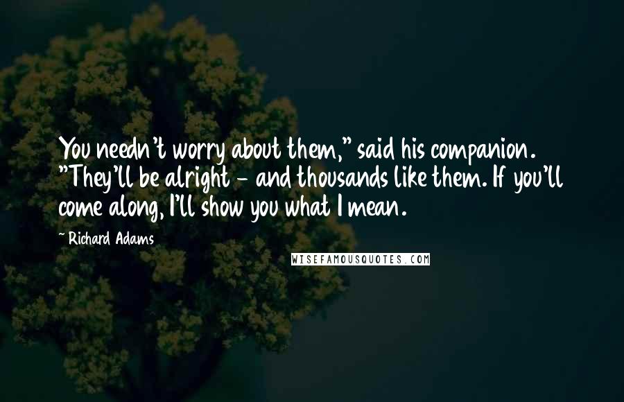 Richard Adams Quotes: You needn't worry about them," said his companion. "They'll be alright - and thousands like them. If you'll come along, I'll show you what I mean.