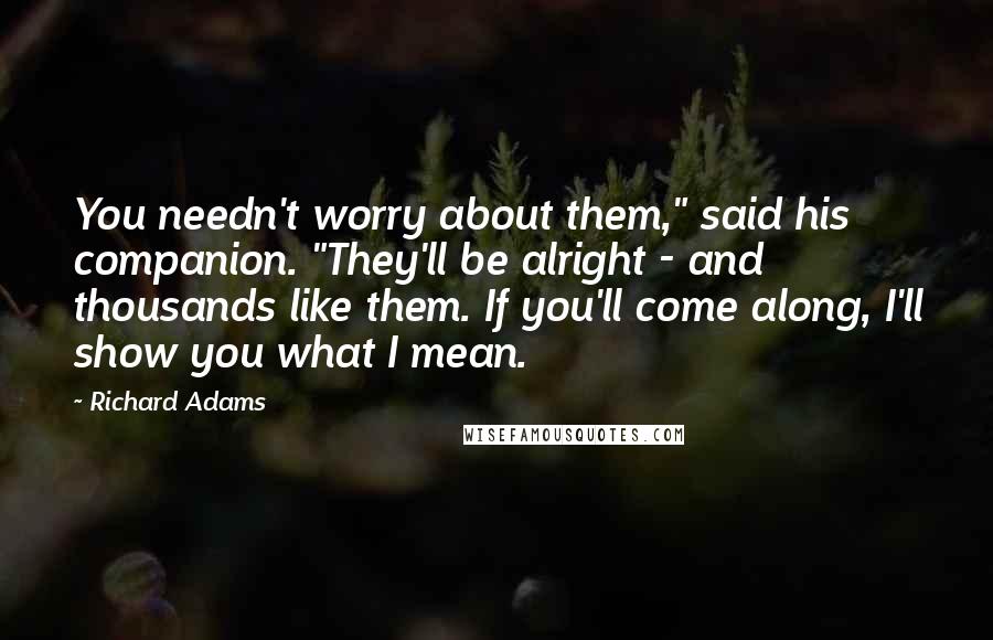 Richard Adams Quotes: You needn't worry about them," said his companion. "They'll be alright - and thousands like them. If you'll come along, I'll show you what I mean.