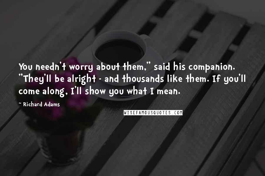 Richard Adams Quotes: You needn't worry about them," said his companion. "They'll be alright - and thousands like them. If you'll come along, I'll show you what I mean.