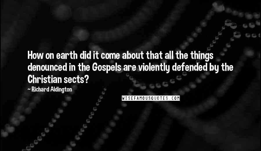Richard Aldington Quotes: How on earth did it come about that all the things denounced in the Gospels are violently defended by the Christian sects?