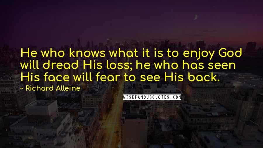 Richard Alleine Quotes: He who knows what it is to enjoy God will dread His loss; he who has seen His face will fear to see His back.