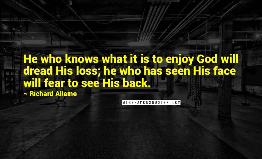 Richard Alleine Quotes: He who knows what it is to enjoy God will dread His loss; he who has seen His face will fear to see His back.