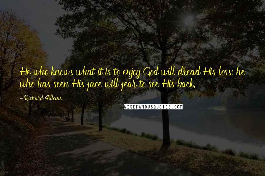 Richard Alleine Quotes: He who knows what it is to enjoy God will dread His loss; he who has seen His face will fear to see His back.