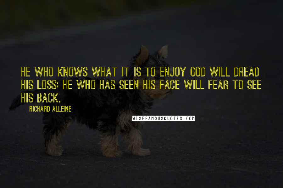 Richard Alleine Quotes: He who knows what it is to enjoy God will dread His loss; he who has seen His face will fear to see His back.
