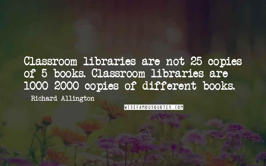 Richard Allington Quotes: Classroom libraries are not 25 copies of 5 books. Classroom libraries are 1000-2000 copies of different books.