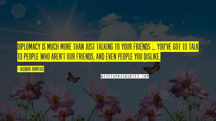 Richard Armitage Quotes: Diplomacy is much more than just talking to your friends ... You've got to talk to people who aren't our friends, and even people you dislike.