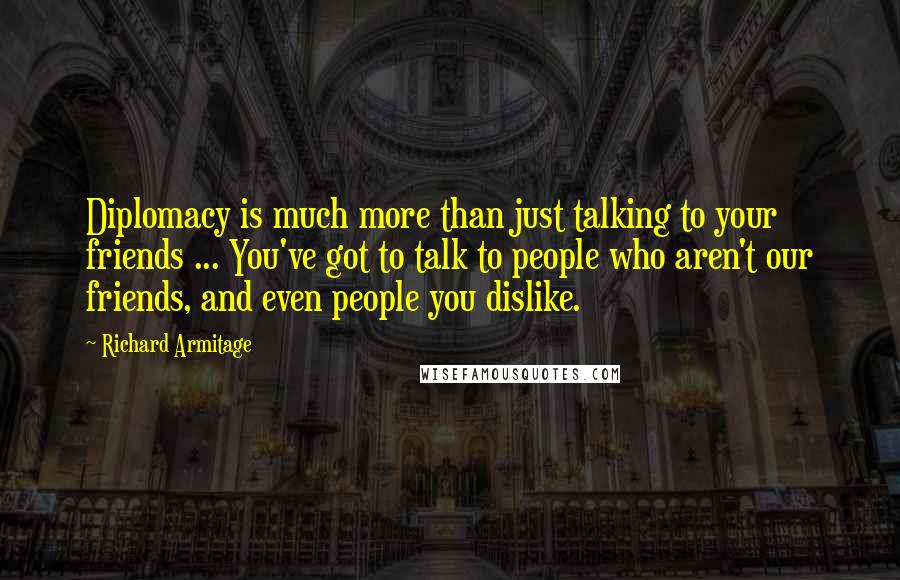 Richard Armitage Quotes: Diplomacy is much more than just talking to your friends ... You've got to talk to people who aren't our friends, and even people you dislike.