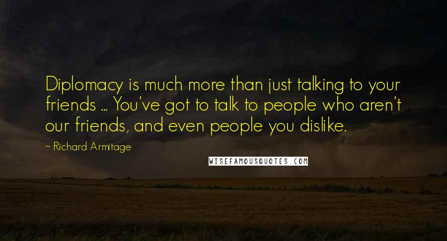 Richard Armitage Quotes: Diplomacy is much more than just talking to your friends ... You've got to talk to people who aren't our friends, and even people you dislike.