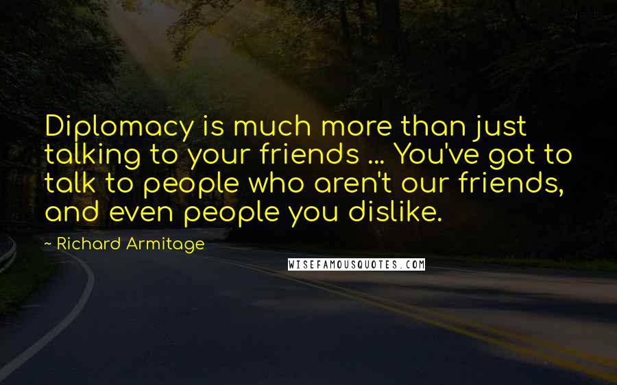 Richard Armitage Quotes: Diplomacy is much more than just talking to your friends ... You've got to talk to people who aren't our friends, and even people you dislike.