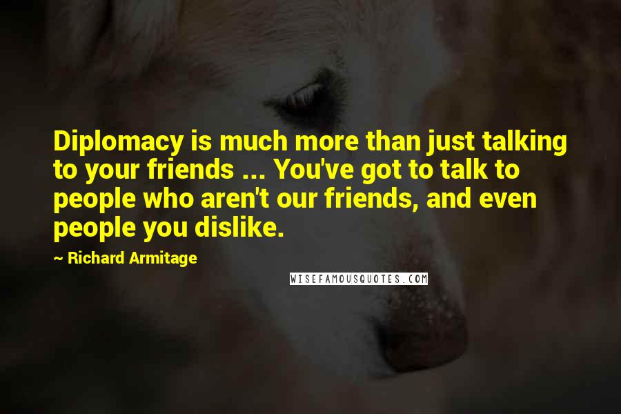 Richard Armitage Quotes: Diplomacy is much more than just talking to your friends ... You've got to talk to people who aren't our friends, and even people you dislike.