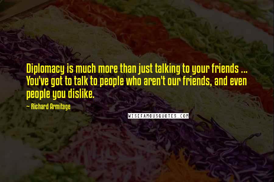 Richard Armitage Quotes: Diplomacy is much more than just talking to your friends ... You've got to talk to people who aren't our friends, and even people you dislike.