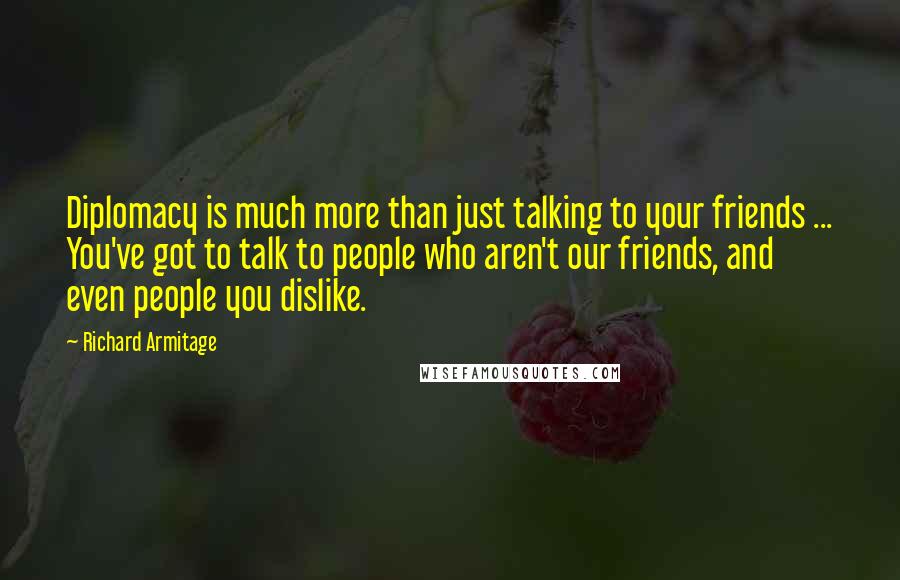 Richard Armitage Quotes: Diplomacy is much more than just talking to your friends ... You've got to talk to people who aren't our friends, and even people you dislike.