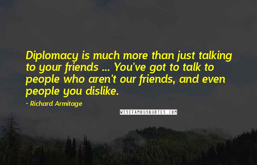 Richard Armitage Quotes: Diplomacy is much more than just talking to your friends ... You've got to talk to people who aren't our friends, and even people you dislike.