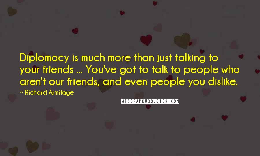 Richard Armitage Quotes: Diplomacy is much more than just talking to your friends ... You've got to talk to people who aren't our friends, and even people you dislike.