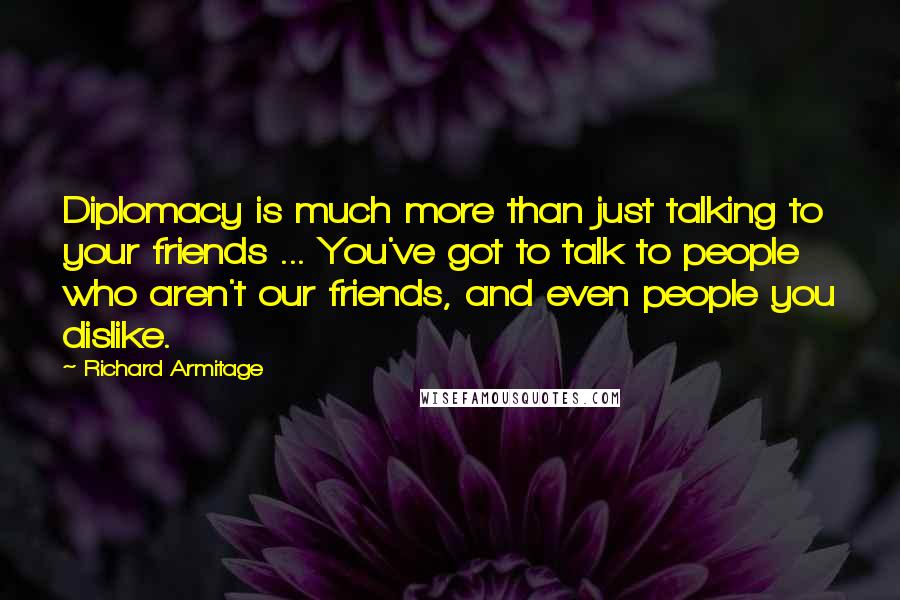 Richard Armitage Quotes: Diplomacy is much more than just talking to your friends ... You've got to talk to people who aren't our friends, and even people you dislike.